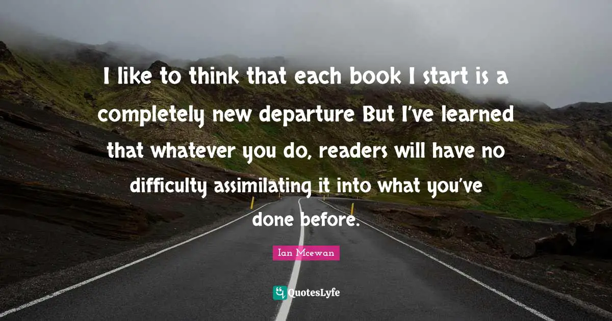 I like to think that each book I start is a completely new departure But I’ve learned that whatever you do, readers will have no difficulty assimilating it into what you’ve done before.
