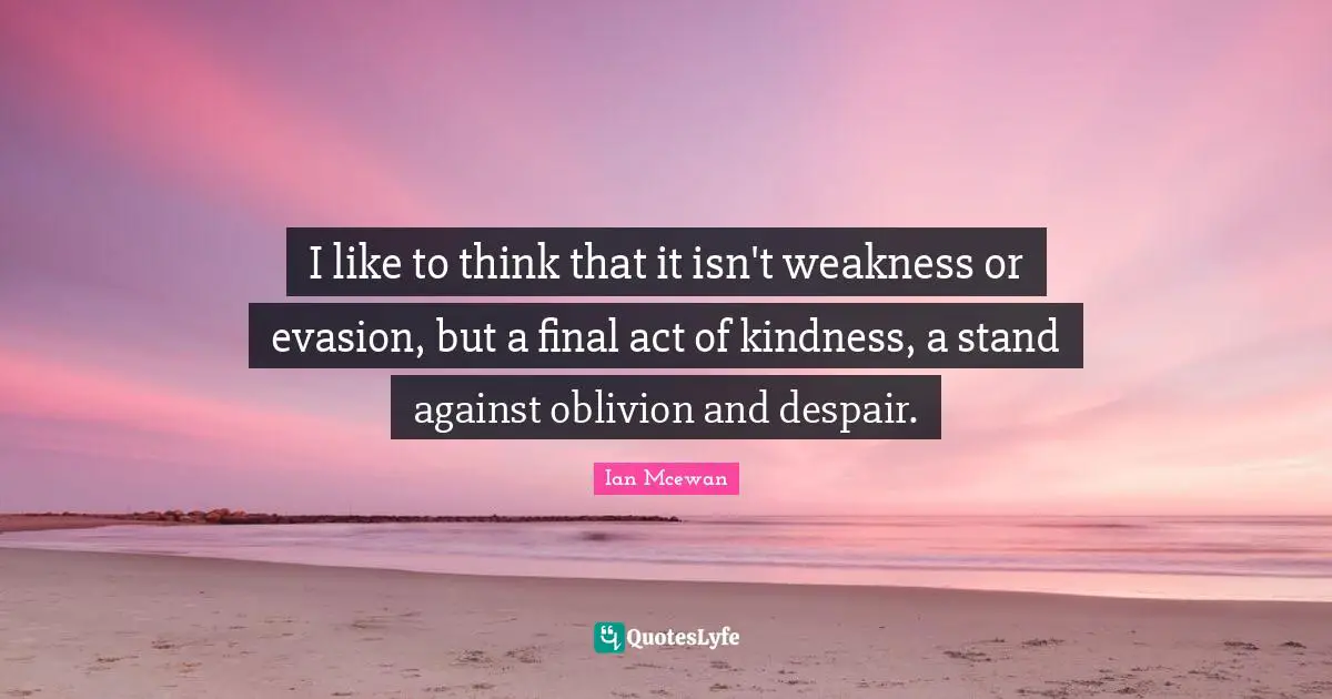 I like to think that it isn't weakness or evasion, but a final act of kindness, a stand against oblivion and despair.