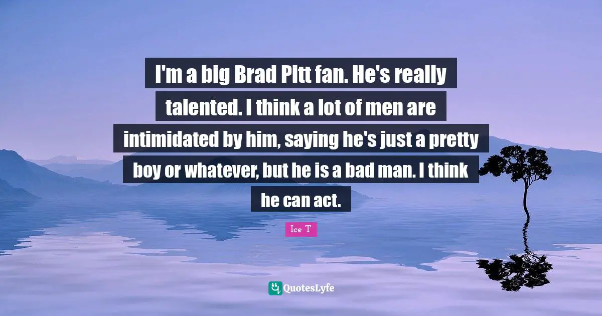 I'm a big Brad Pitt fan. He's really talented. I think a lot of men are intimidated by him, saying he's just a pretty boy or whatever, but he is a bad man. I think he can act.
