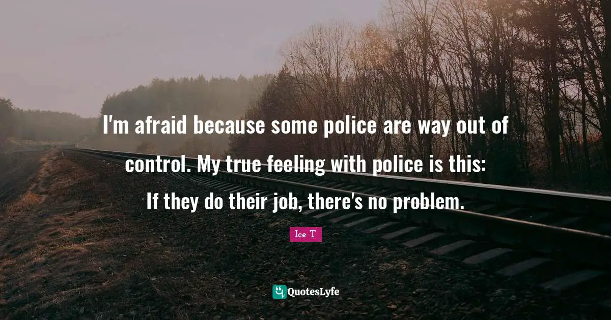 I'm afraid because some police are way out of control. My true feeling with police is this: If they do their job, there's no problem.