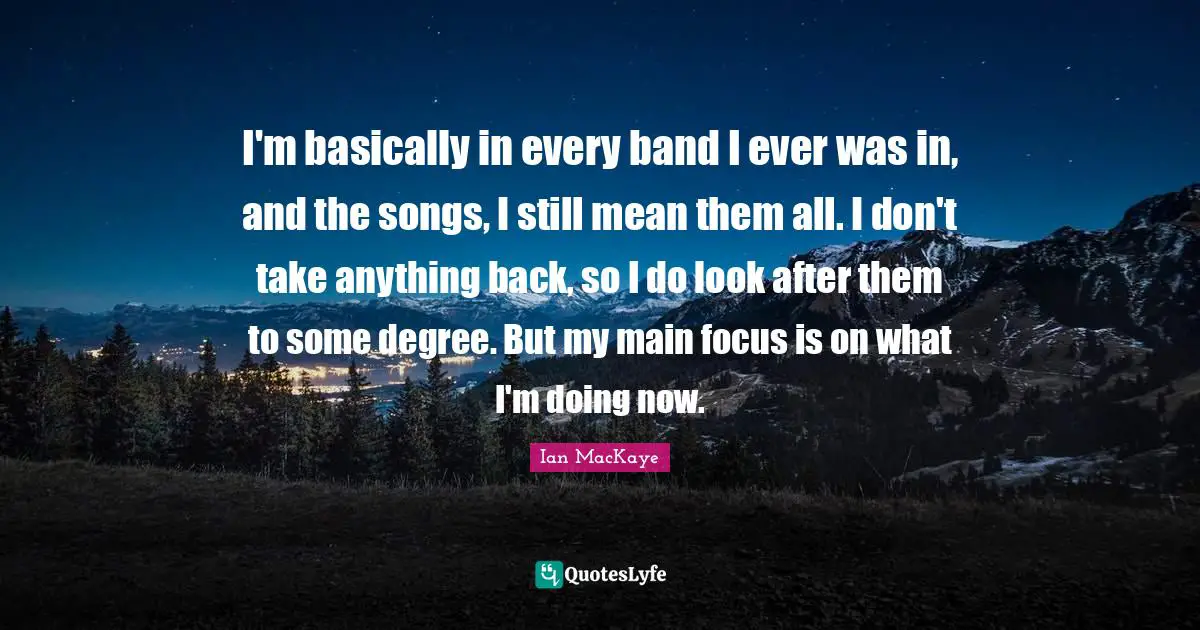 Ian MacKaye Quotes: "I'm basically in every band I ever was in, and the songs, I still mean them all. I don't take anything back, so I do look after them to some degree. But my main focus is on what I'm doing now."