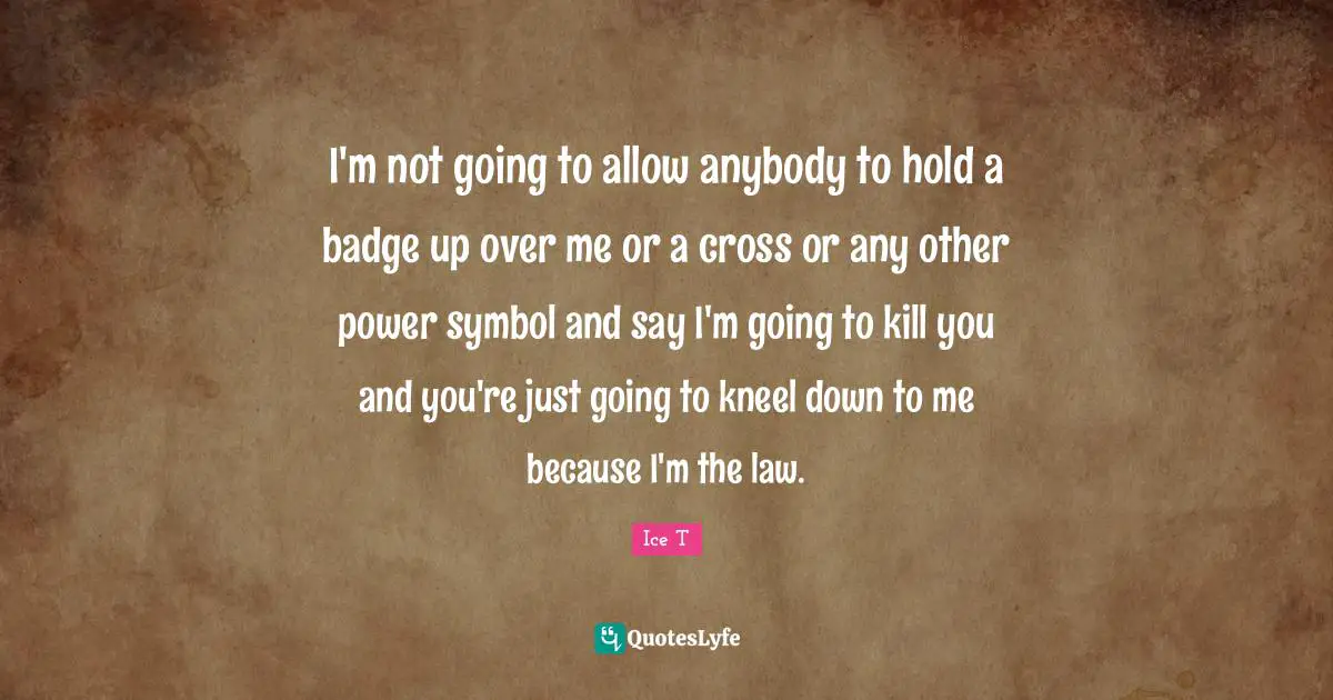 I'm not going to allow anybody to hold a badge up over me or a cross or any other power symbol and say I'm going to kill you and you're just going to kneel down to me because I'm the law.