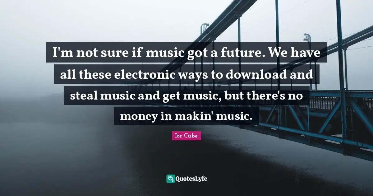 I'm not sure if music got a future. We have all these electronic ways to download and steal music and get music, but there's no money in makin' music.