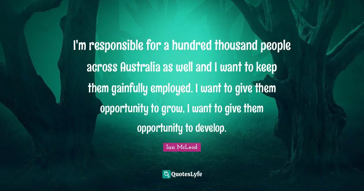 I'm responsible for a hundred thousand people across Australia as well and I want to keep them gainfully employed. I want to give them opportunity to grow, I want to give them opportunity to develop.
