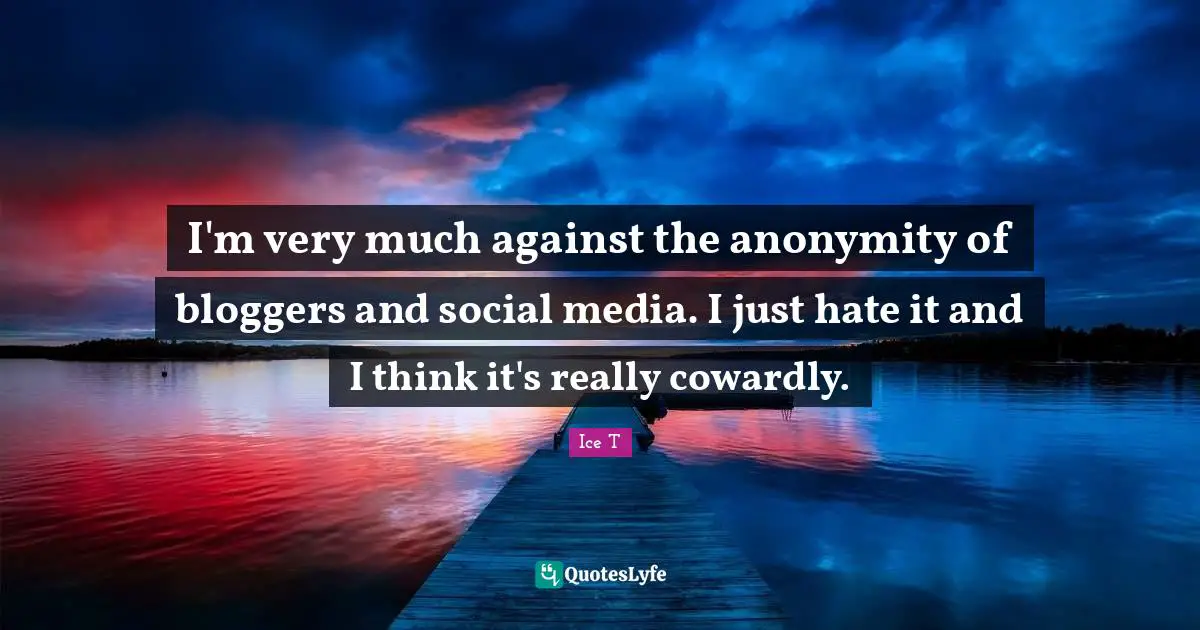 I'm very much against the anonymity of bloggers and social media. I just hate it and I think it's really cowardly.