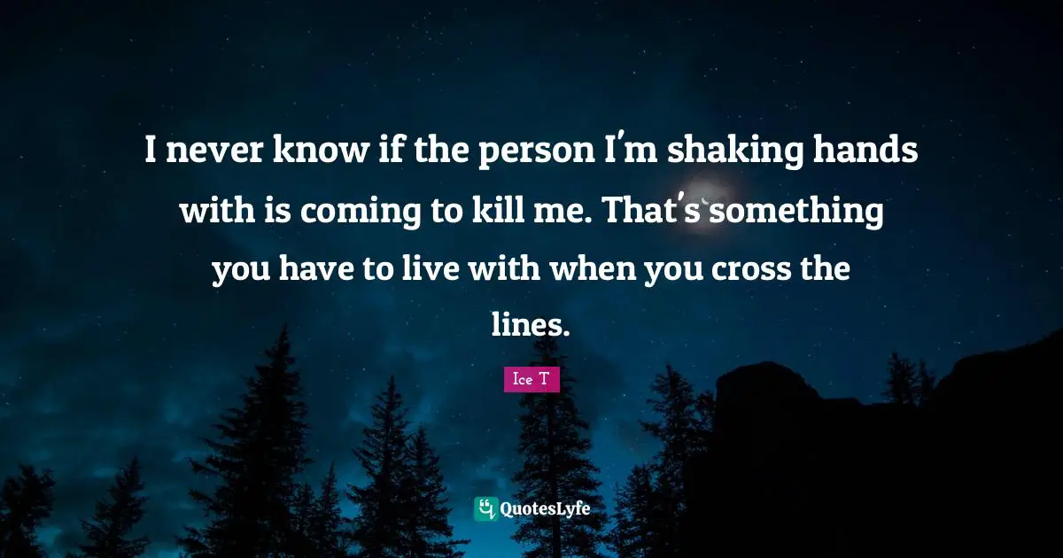 I never know if the person I'm shaking hands with is coming to kill me. That's something you have to live with when you cross the lines.