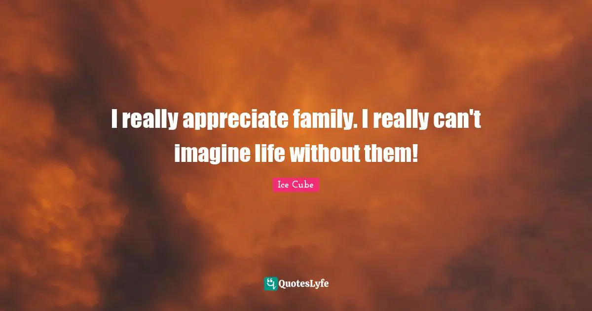 I really appreciate family. I really can't imagine life without them!
