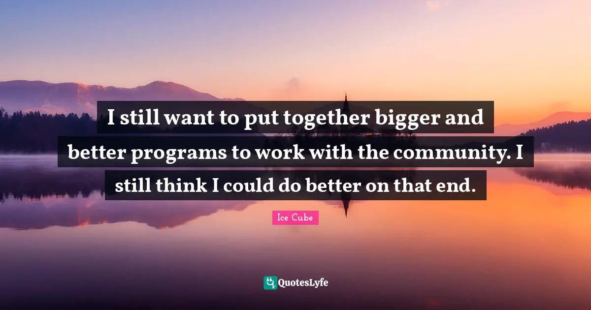I still want to put together bigger and better programs to work with the community. I still think I could do better on that end.