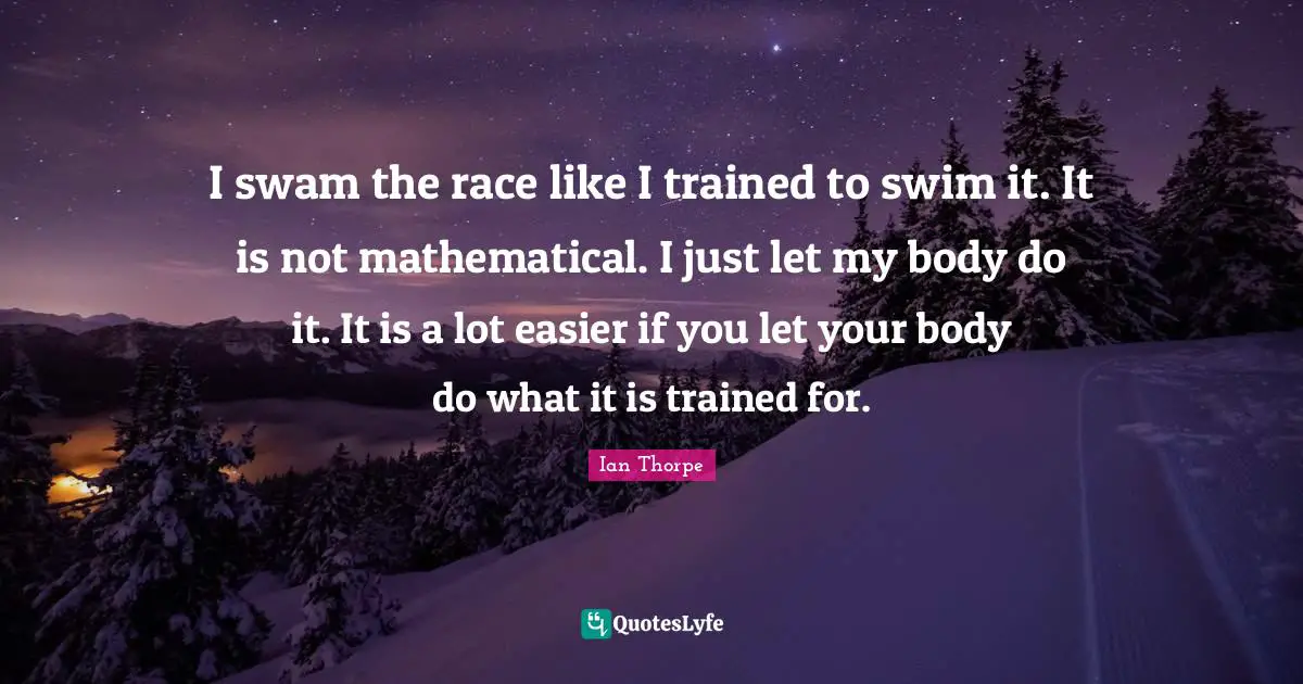 I swam the race like I trained to swim it. It is not mathematical. I just let my body do it. It is a lot easier if you let your body do what it is trained for.