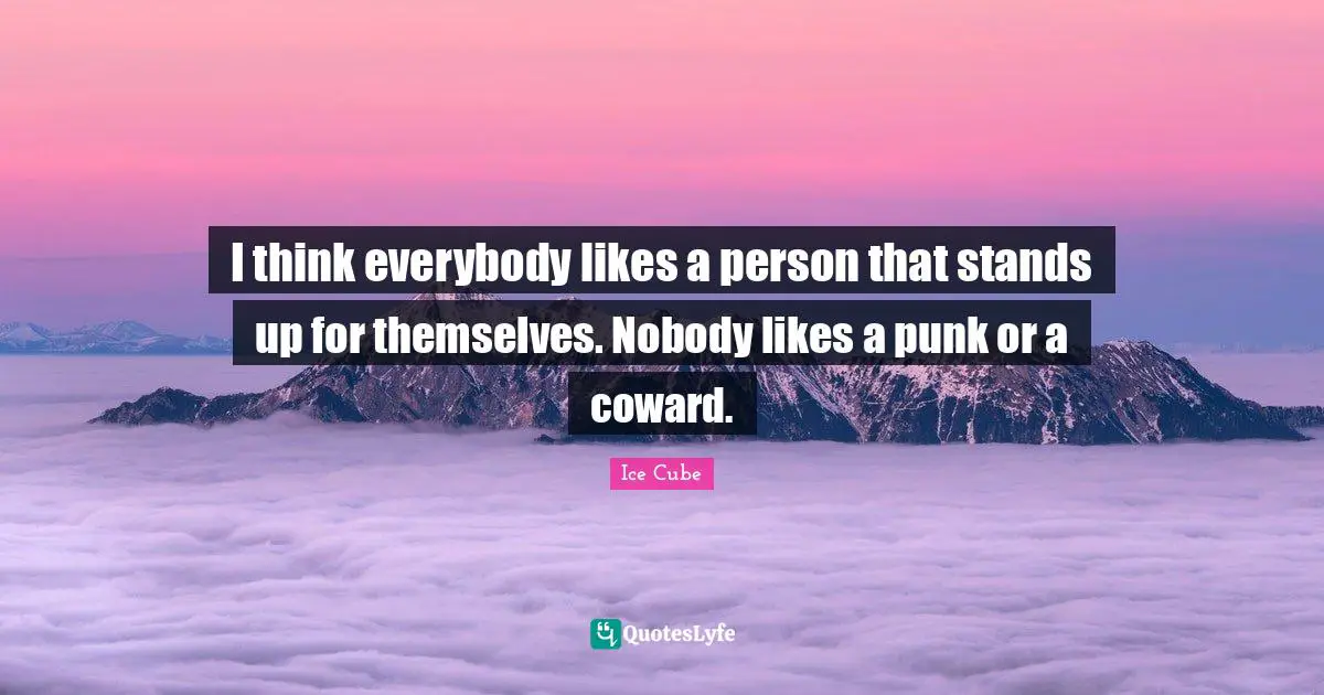 I think everybody likes a person that stands up for themselves. Nobody likes a punk or a coward.