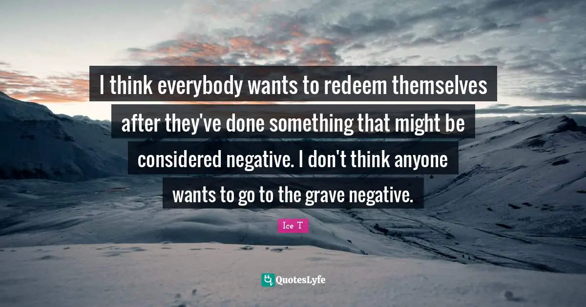 I think everybody wants to redeem themselves after they've done something that might be considered negative. I don't think anyone wants to go to the grave negative.