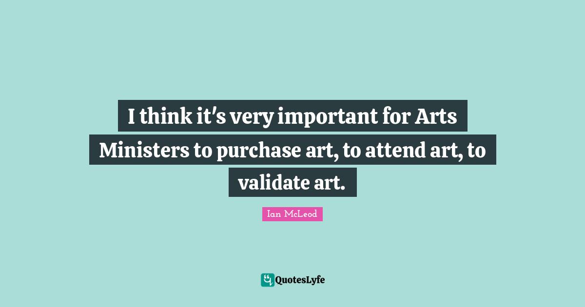 I think it's very important for Arts Ministers to purchase art, to attend art, to validate art.
