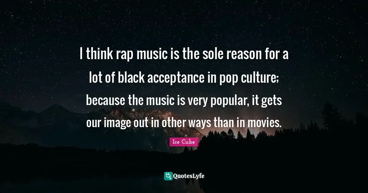 I think rap music is the sole reason for a lot of black acceptance in pop culture; because the music is very popular, it gets our image out in other ways than in movies.