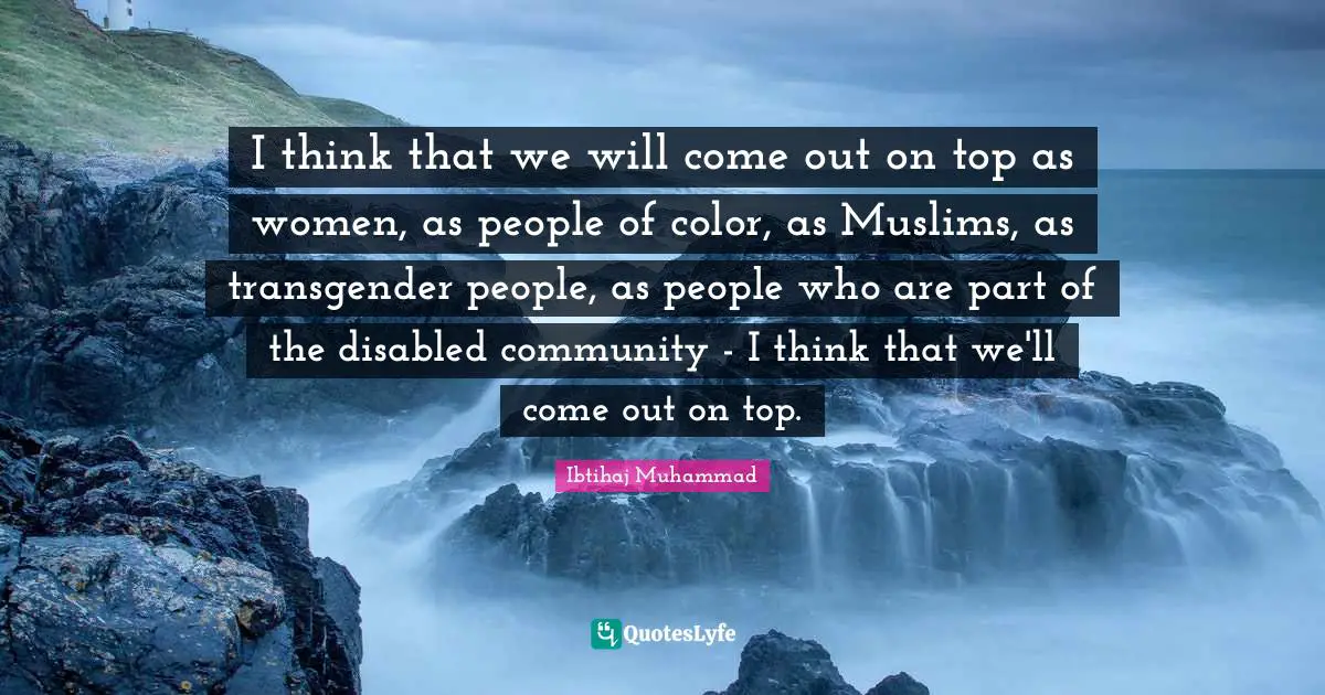 I think that we will come out on top as women, as people of color, as Muslims, as transgender people, as people who are part of the disabled community - I think that we'll come out on top.