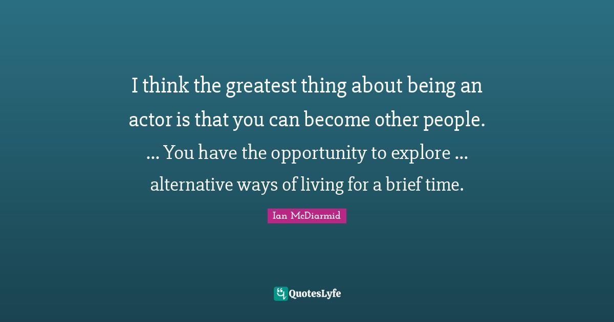 I think the greatest thing about being an actor is that you can become other people. ... You have the opportunity to explore ... alternative ways of living for a brief time.