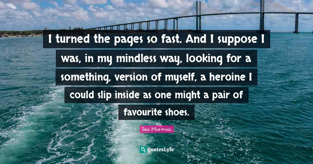 I turned the pages so fast. And I suppose I was, in my mindless way, looking for a something, version of myself, a heroine I could slip inside as one might a pair of favourite shoes.