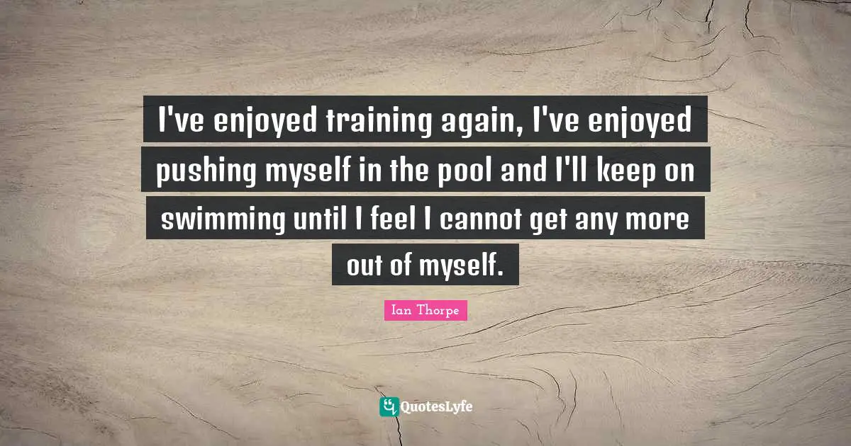 Ian Thorpe Quotes: "I've enjoyed training again, I've enjoyed pushing myself in the pool and I'll keep on swimming until I feel I cannot get any more out of myself."