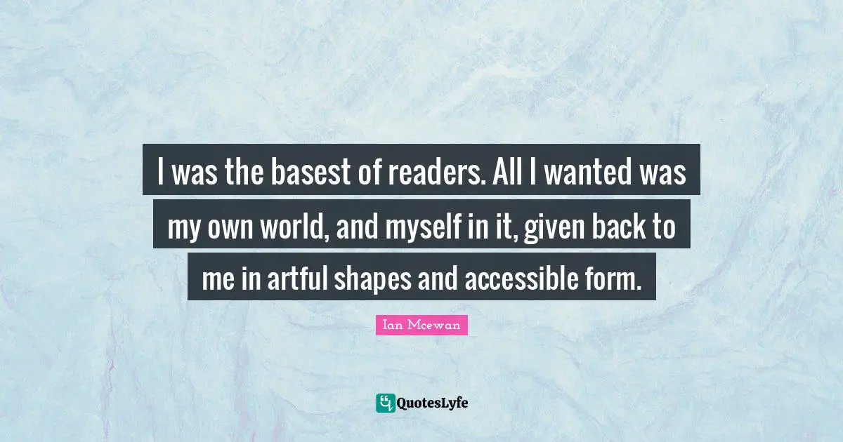 I was the basest of readers. All I wanted was my own world, and myself in it, given back to me in artful shapes and accessible form.