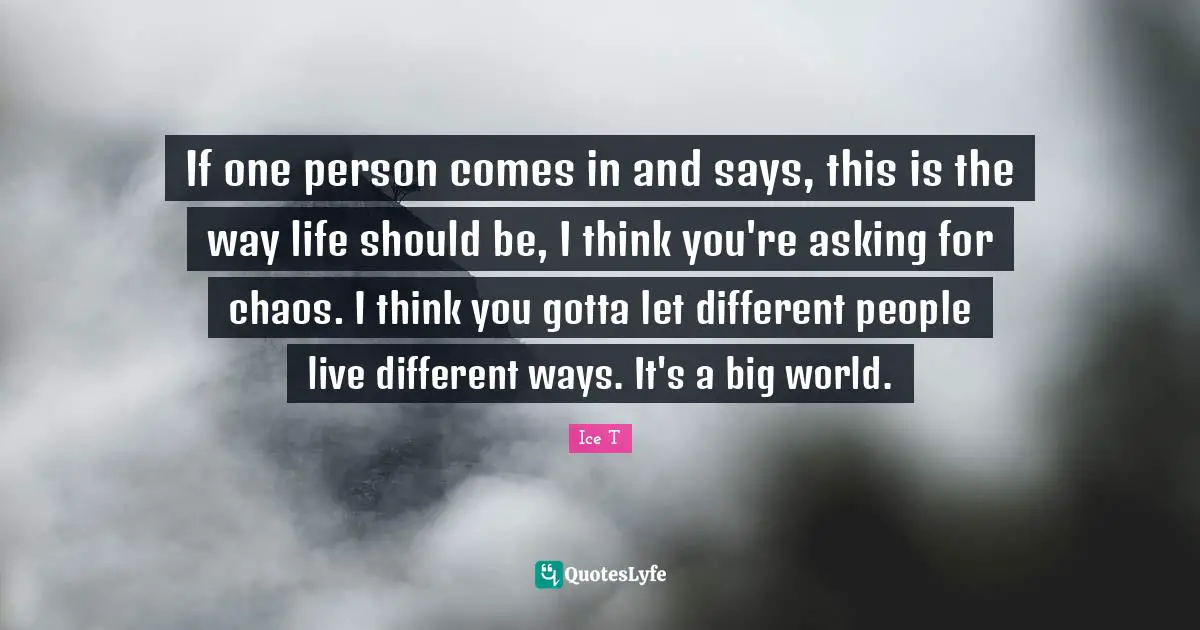 If one person comes in and says, this is the way life should be, I think you're asking for chaos. I think you gotta let different people live different ways. It's a big world.