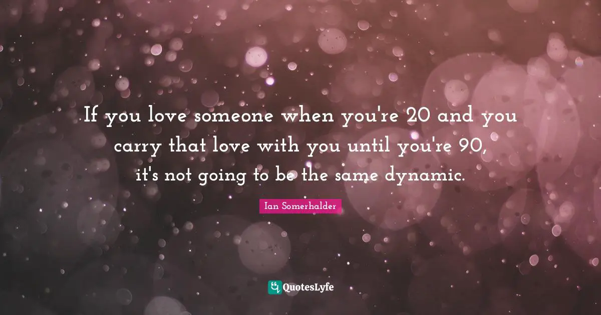 If you love someone when you're 20 and you carry that love with you until you're 90, it's not going to be the same dynamic.
