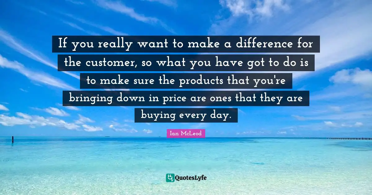 If you really want to make a difference for the customer, so what you have got to do is to make sure the products that you're bringing down in price are ones that they are buying every day.