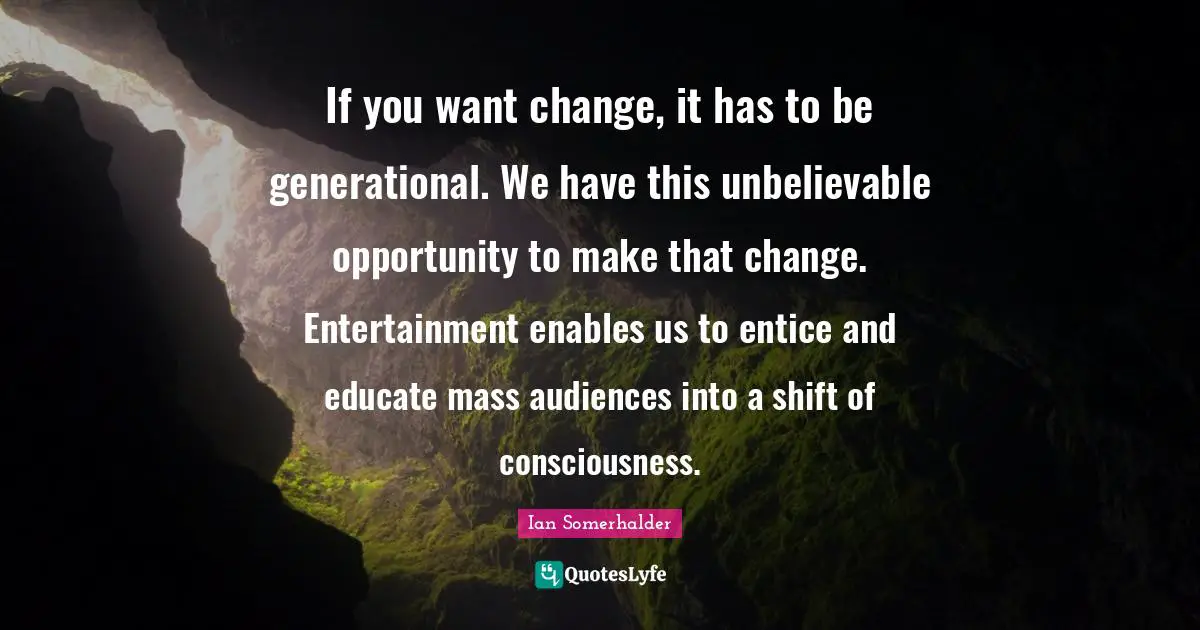 If you want change, it has to be generational. We have this unbelievable opportunity to make that change. Entertainment enables us to entice and educate mass audiences into a shift of consciousness.