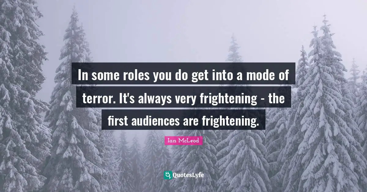 In some roles you do get into a mode of terror. It's always very frightening - the first audiences are frightening.