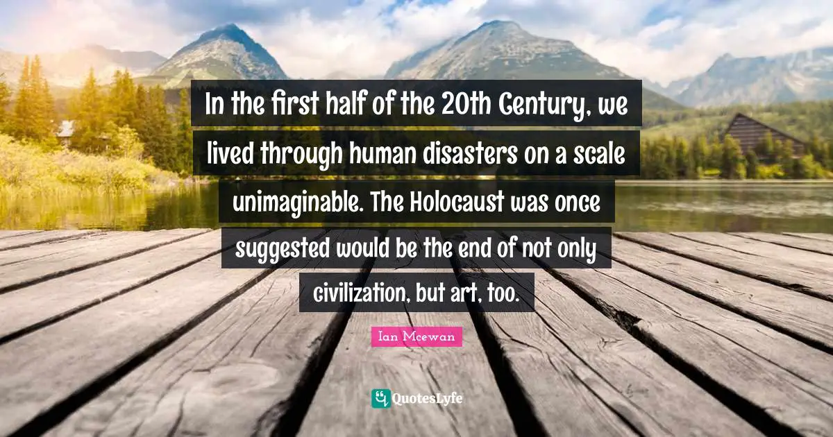 Ian McEwan Quotes: "In the first half of the 20th Century, we lived through human disasters on a scale unimaginable. The Holocaust was once suggested would be the end of not only civilization, but art, too."