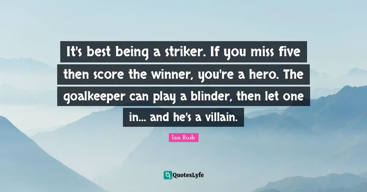 Ian Rush Quotes: It's best being a striker. If you miss five then score the winner, you're a hero. The goalkeeper can play a blinder, then let one in… and he's a villain.