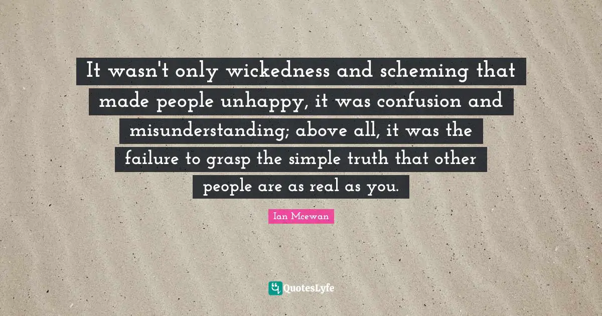 Ian McEwan Quotes: "It wasn't only wickedness and scheming that made people unhappy, it was confusion and misunderstanding; above all, it was the failure to grasp the simple truth that other people are as real as you."