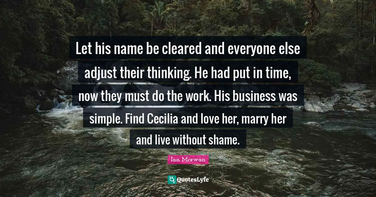 Ian McEwan Quotes: "Let his name be cleared and everyone else adjust their thinking. He had put in time, now they must do the work. His business was simple. Find Cecilia and love her, marry her and live without shame."