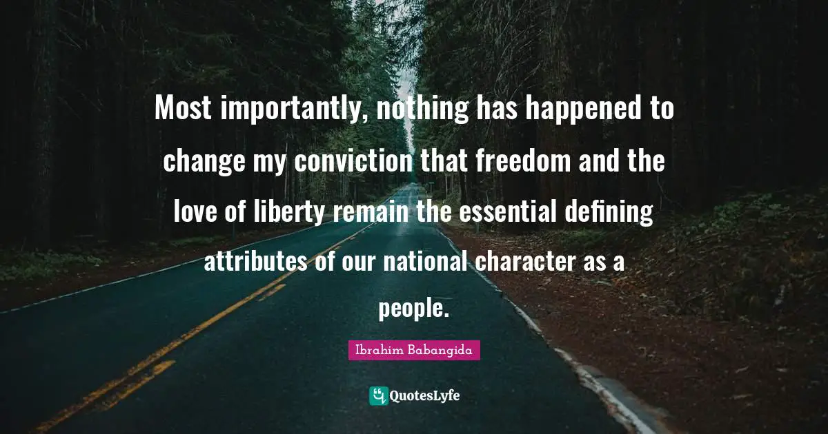 Most importantly, nothing has happened to change my conviction that freedom and the love of liberty remain the essential defining attributes of our national character as a people.