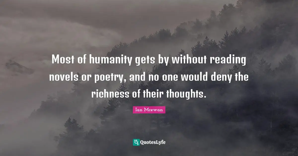 Most of humanity gets by without reading novels or poetry, and no one would deny the richness of their thoughts.