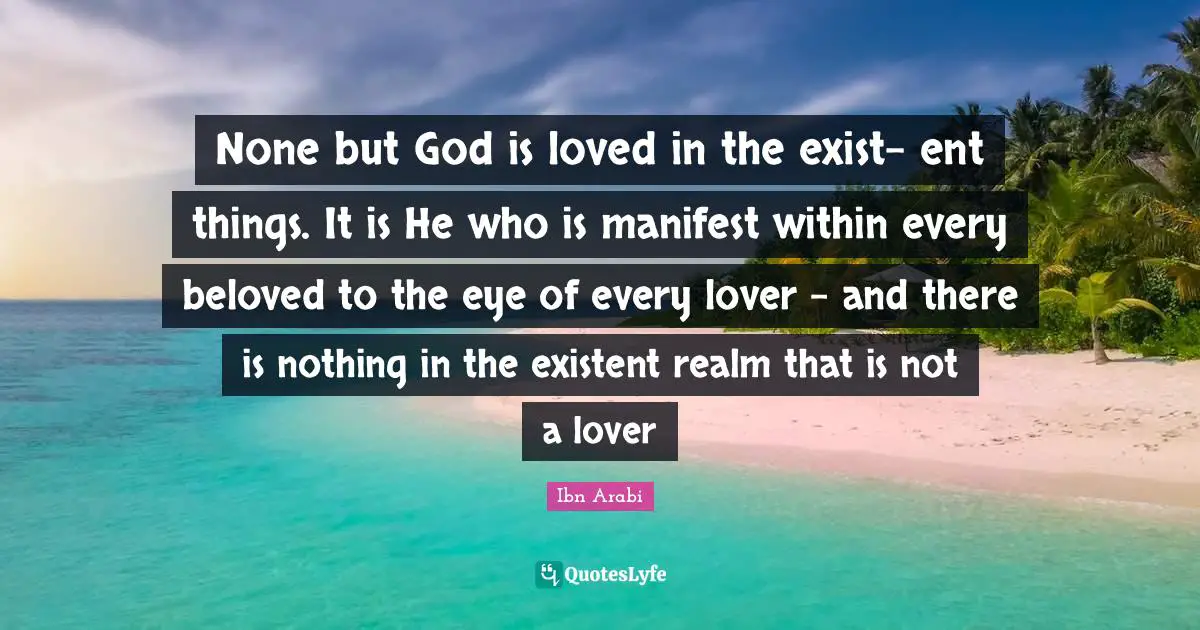 Manifest Quotes: "None but God is loved in the exist- ent things. It is He who is manifest within every beloved to the eye of every lover – and there is nothing in the existent realm that is not a lover"
