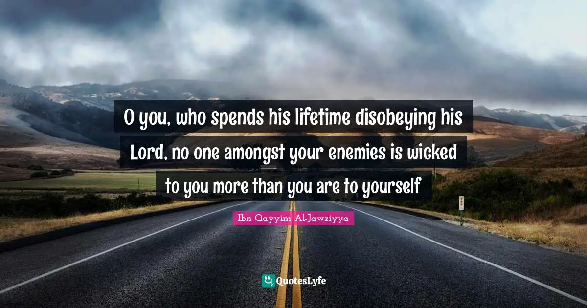 Ibn Qayyim Al-Jawziyya Quotes: "O you, who spends his lifetime disobeying his Lord, no one amongst your enemies is wicked to you more than you are to yourself"