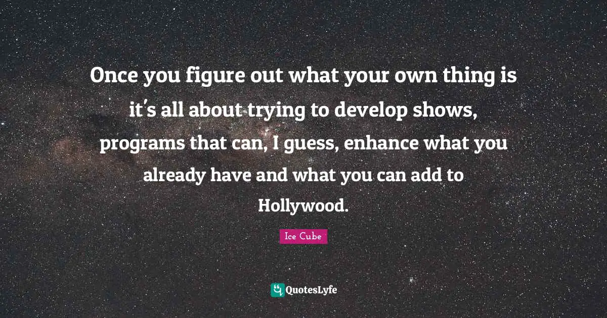 Once you figure out what your own thing is it's all about trying to develop shows, programs that can, I guess, enhance what you already have and what you can add to Hollywood.