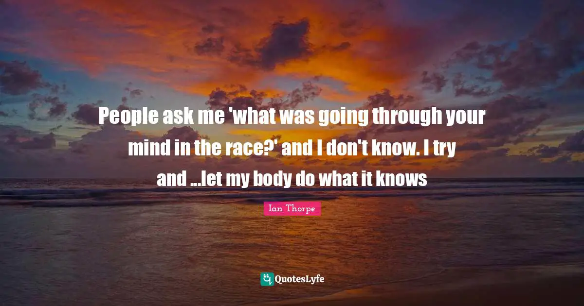 Ian Thorpe Quotes: "People ask me 'what was going through your mind in the race?' and I don't know. I try and ...let my body do what it knows"