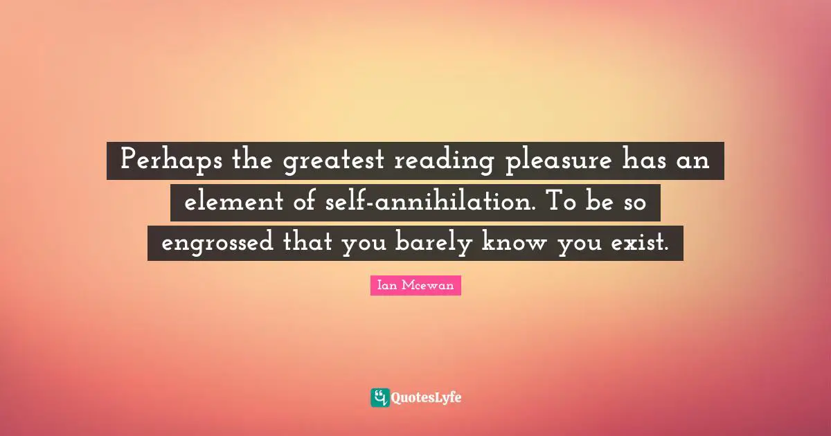 Perhaps the greatest reading pleasure has an element of self-annihilation. To be so engrossed that you barely know you exist.
