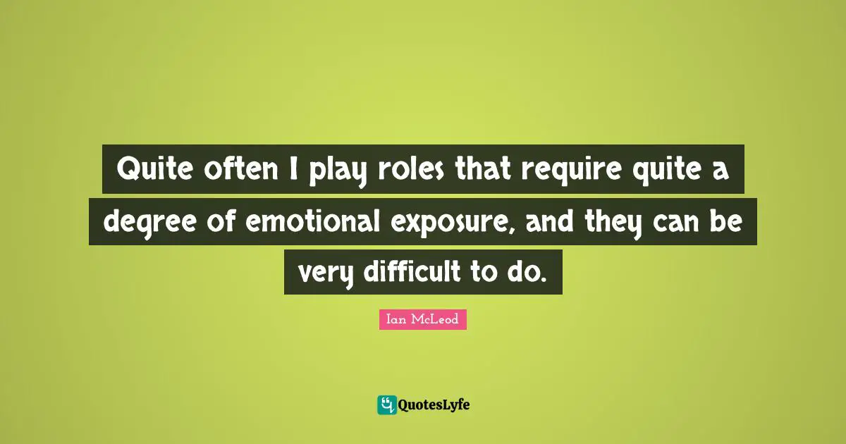 Quite often I play roles that require quite a degree of emotional exposure, and they can be very difficult to do.