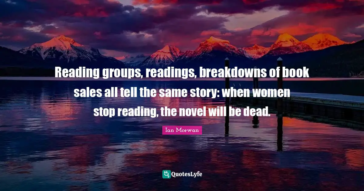 Ian McEwan Quotes: "Reading groups, readings, breakdowns of book sales all tell the same story: when women stop reading, the novel will be dead."