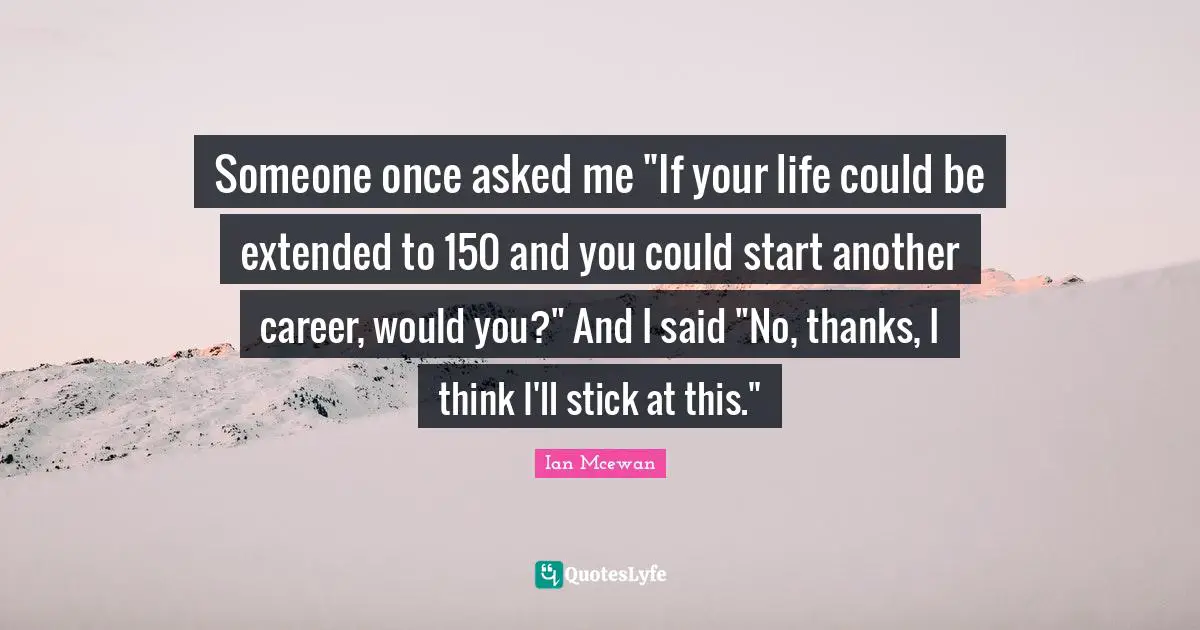 Ian McEwan Quotes: "Someone once asked me "If your life could be extended to 150 and you could start another career, would you?" And I said "No, thanks, I think I'll stick at this.""