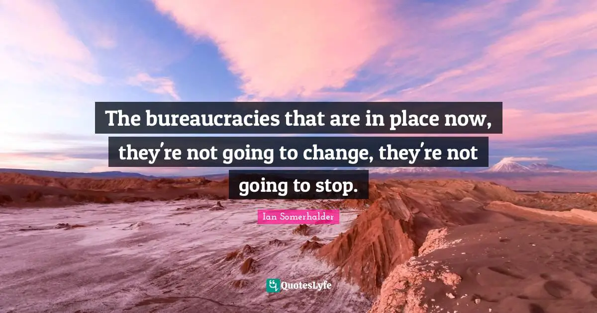 The bureaucracies that are in place now, they're not going to change, they're not going to stop.