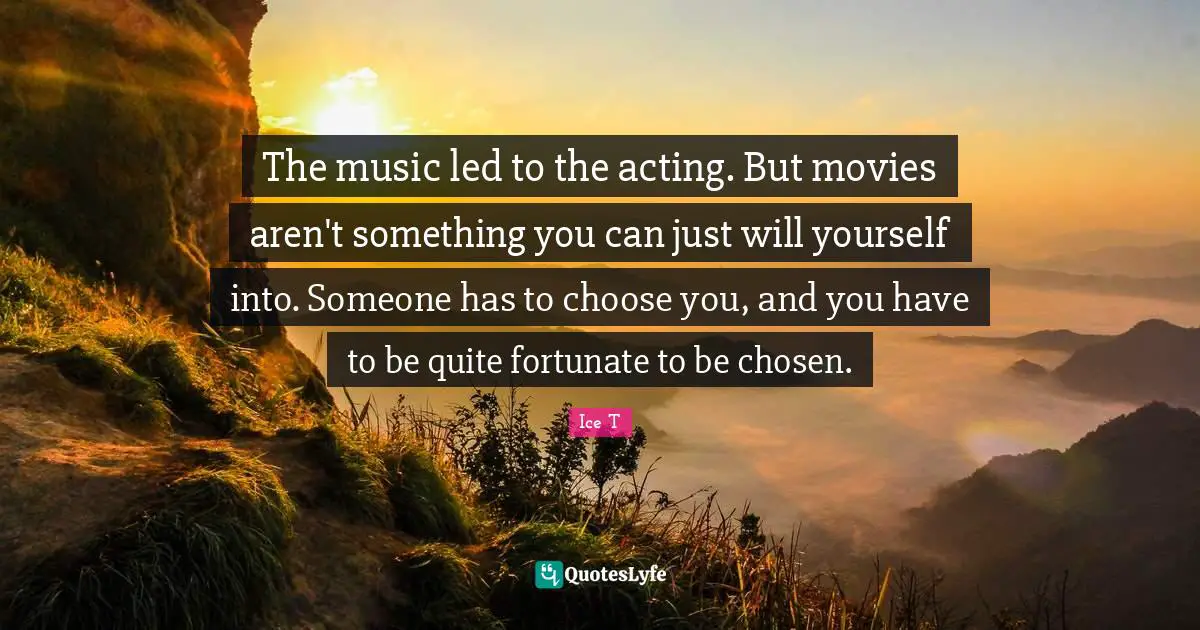 The music led to the acting. But movies aren't something you can just will yourself into. Someone has to choose you, and you have to be quite fortunate to be chosen.
