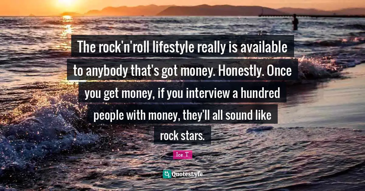 The rock'n'roll lifestyle really is available to anybody that's got money. Honestly. Once you get money, if you interview a hundred people with money, they'll all sound like rock stars.