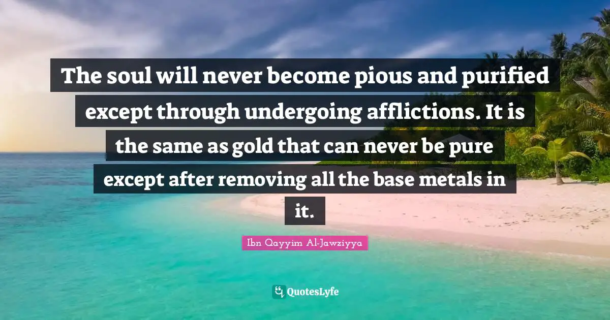 Affliction Quotes: "The soul will never become pious and purified except through undergoing afflictions. It is the same as gold that can never be pure except after removing all the base metals in it."