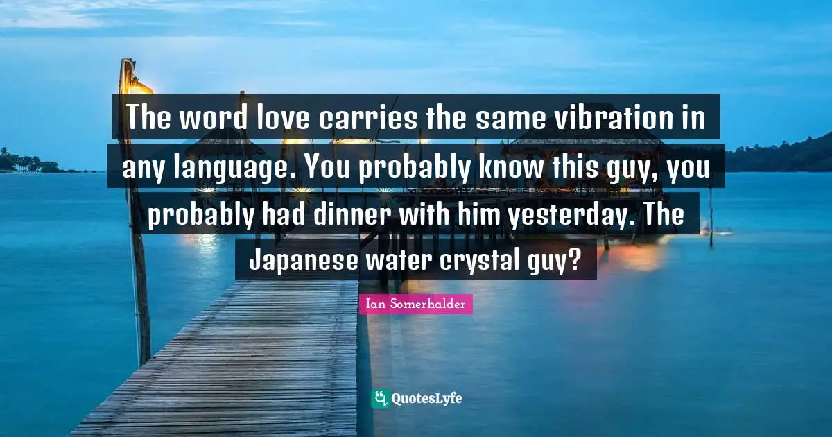 The word love carries the same vibration in any language. You probably know this guy, you probably had dinner with him yesterday. The Japanese water crystal guy?