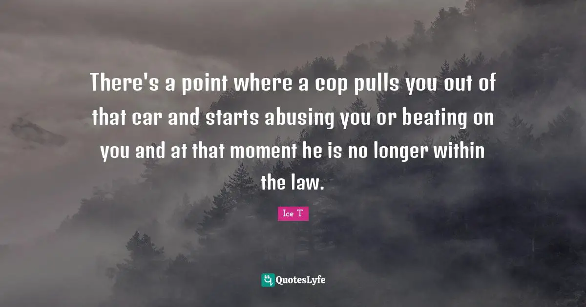 There's a point where a cop pulls you out of that car and starts abusing you or beating on you and at that moment he is no longer within the law.