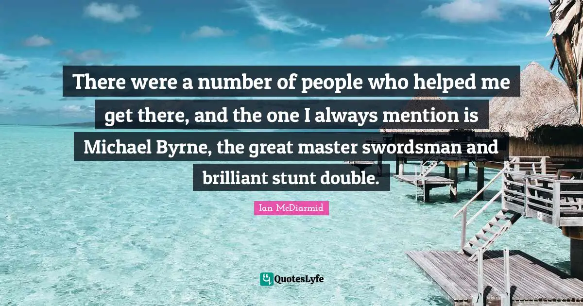 There were a number of people who helped me get there, and the one I always mention is Michael Byrne, the great master swordsman and brilliant stunt double.