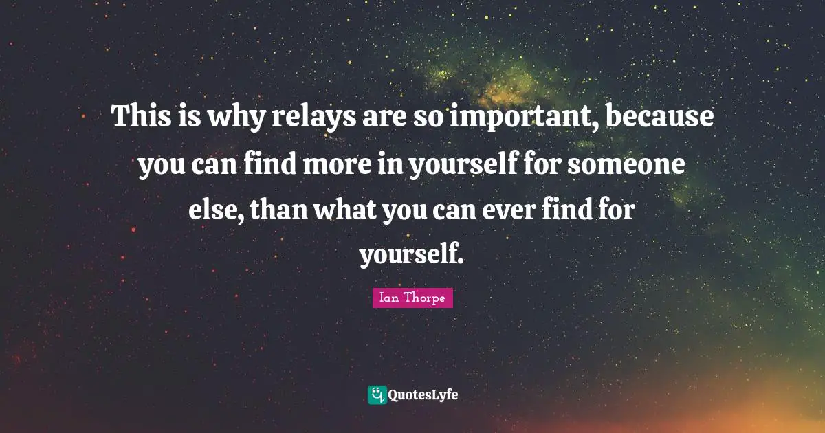 Ian Thorpe Quotes: "This is why relays are so important, because you can find more in yourself for someone else, than what you can ever find for yourself."