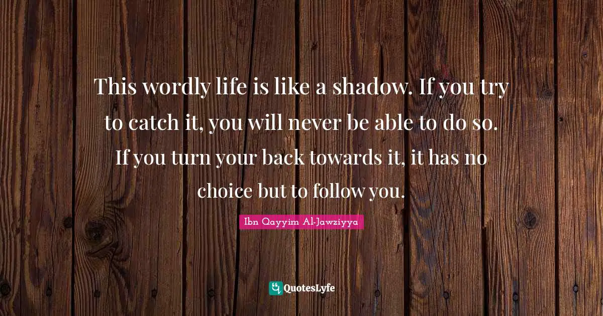 Able Quotes: "This wordly life is like a shadow. If you try to catch it, you will never be able to do so. If you turn your back towards it, it has no choice but to follow you."